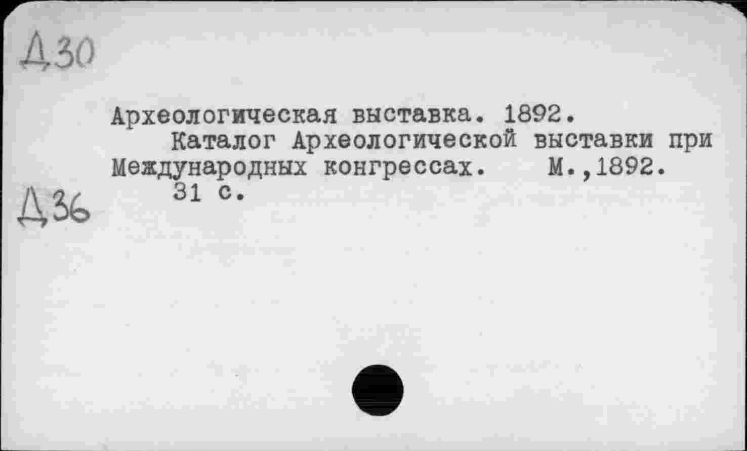 ﻿ДЗО
Д%
Археологическая выставка. 1892.
Каталог Археологической выставки при Международных конгрессах. М.,1892.
31 с.